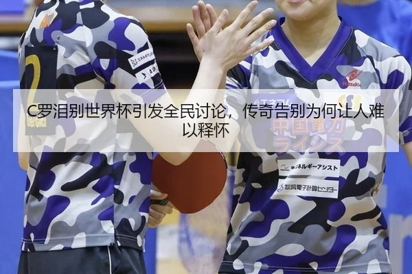 C罗泪别世界杯引发全民讨论，传奇告别为何让人难以释怀